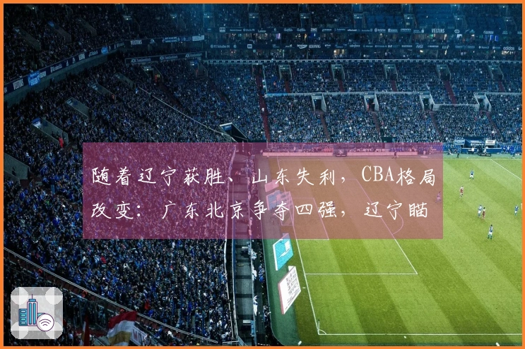 随着辽宁获胜、山东失利，CBA格局改变：广东北京争夺四强，辽宁瞄准前八