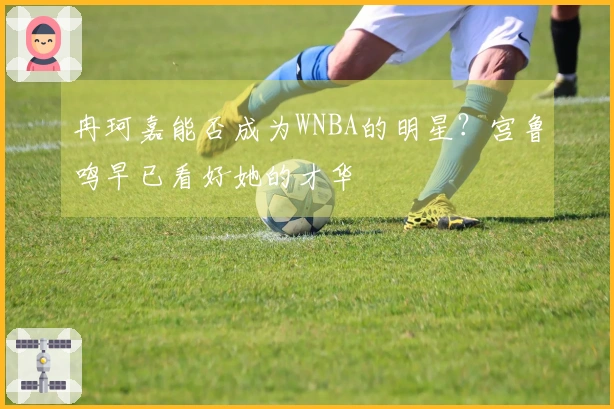 冉珂嘉能否成为WNBA的明星？宫鲁鸣早已看好她的才华