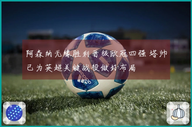 阿森纳无缘胜利晋级欧冠四强 塔帅已为英超关键战役做好布局