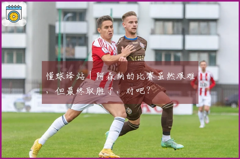懂球译站｜阿森纳的比赛虽然艰难，但最终取胜了，对吧？