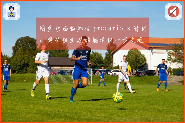 图多尔面临帅位 precarious 时刻，离执教生涯的崩溃仅一步之遥