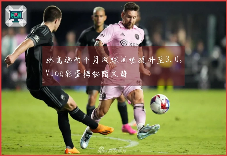 林高远两个月网球训练提升至3.0，Vlog彩蛋揭秘隋文静