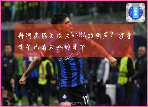 冉珂嘉能否成为WNBA的明星？宫鲁鸣早已看好她的才华