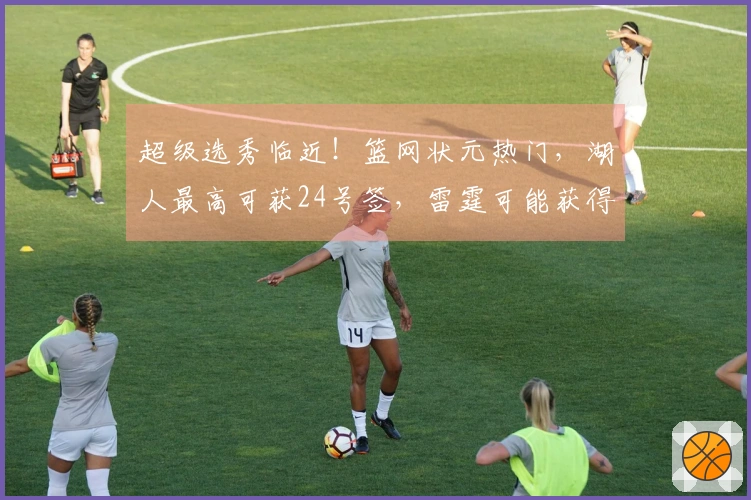 超级选秀临近！篮网状元热门，湖人最高可获24号签，雷霆可能获得两枚乐透签