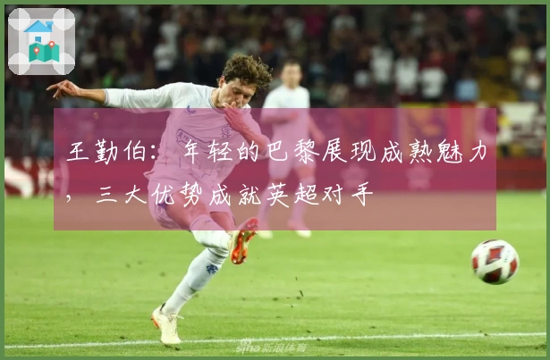 王勤伯：年轻的巴黎展现成熟魅力，三大优势成就英超对手